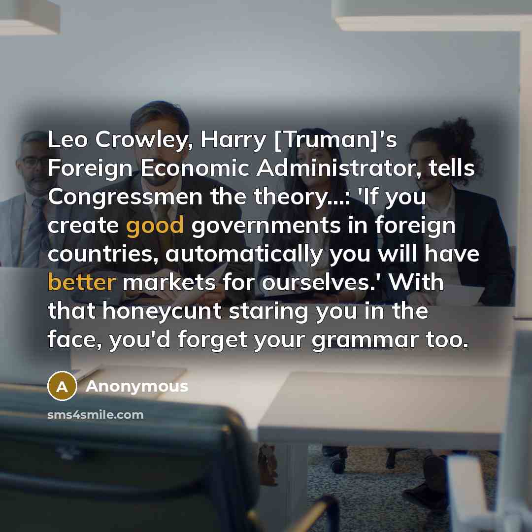 “Leo Crowley, Harry [Truman]'s Foreign Economic Administrator, tells Congressmen the theory...: 'If you create good governments in foreign countries, automatically you will have better markets for ourselves.' With that honeycunt staring you in the face, you'd forget your grammar too.” quote by Anonymous