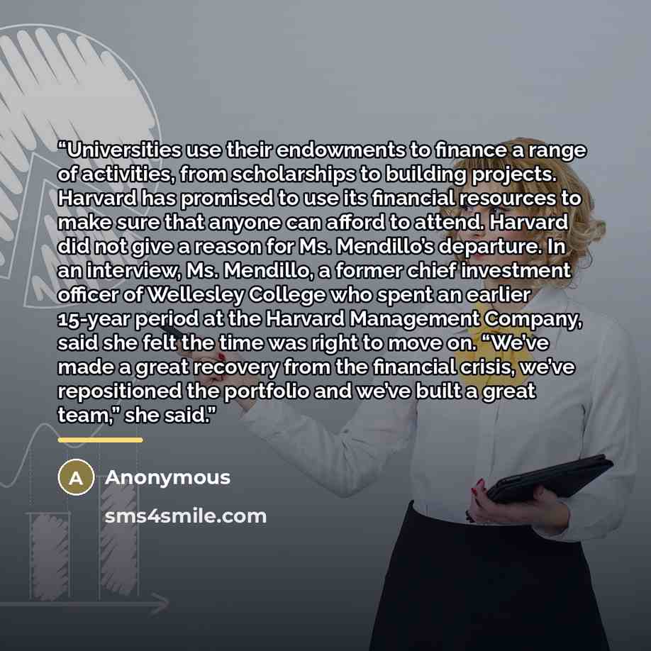 “Universities use their endowments to finance a range of activities, from scholarships to building projects. Harvard has promised to use its financial resources to make sure that anyone can afford to attend. Harvard did not give a reason for Ms. Mendillo’s departure. In an interview, Ms. Mendillo…” quote by Anonymous