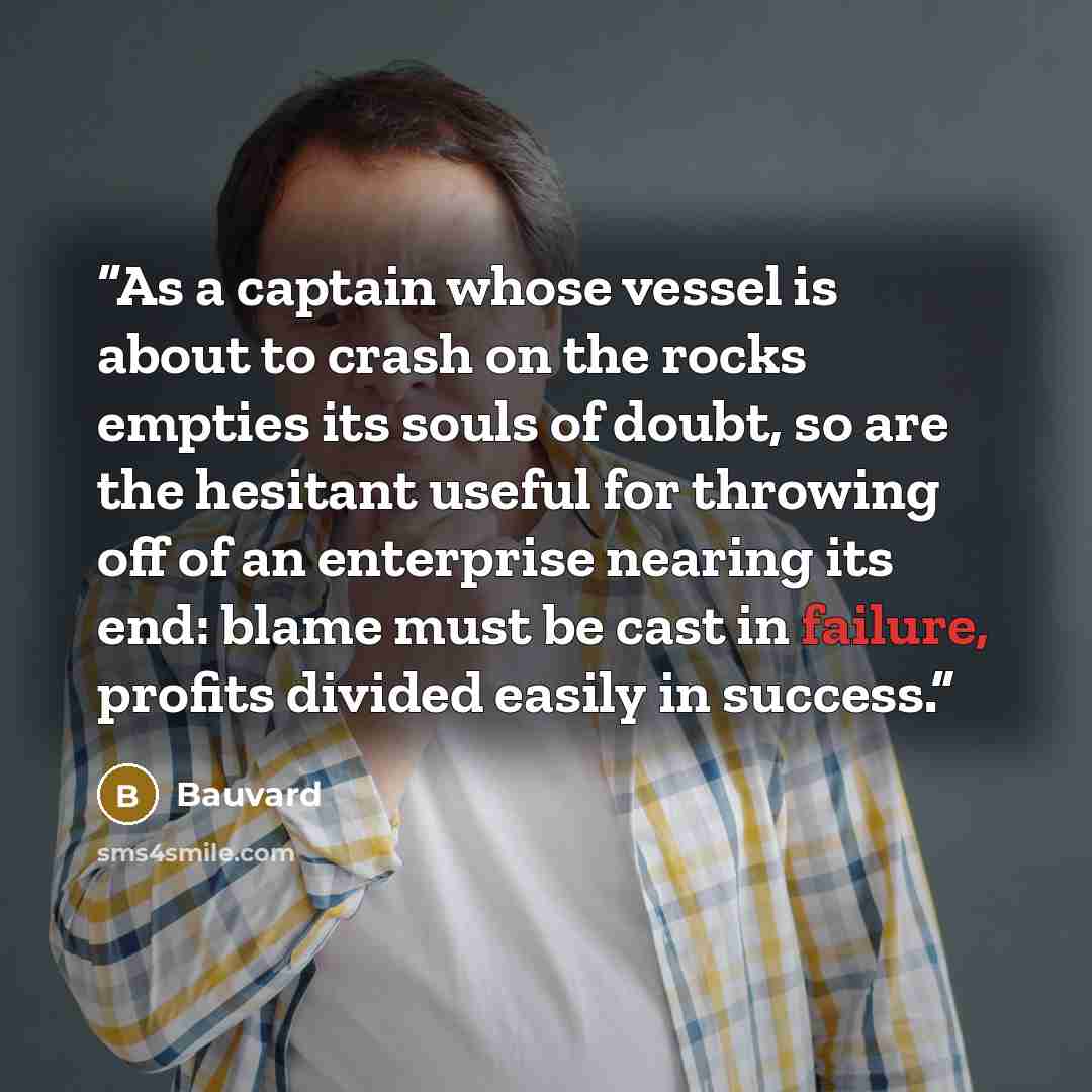 “As a captain whose vessel is about to crash on the rocks empties its souls of doubt, so are the hesitant useful for throwing off of an enterprise nearing its end: blame must be cast in failure, profits divided easily in success.” quote by Bauvard