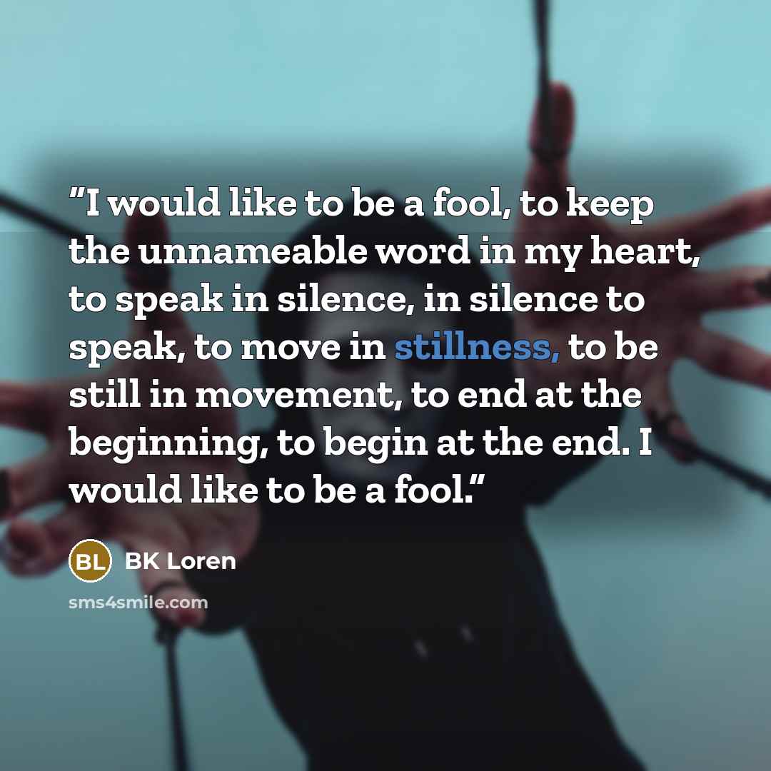“I would like to be a fool, to keep the unnameable word in my heart, to speak in silence, in silence to speak, to move in stillness, to be still in movement, to end at the beginning, to begin at the end. I would like to be a fool.” quote by BK Loren