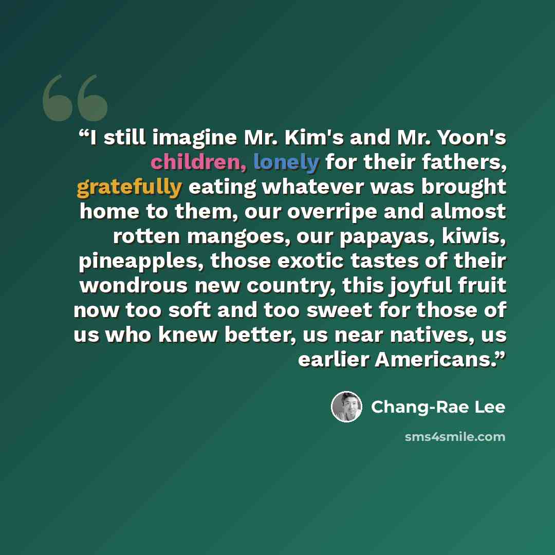 “I still imagine Mr. Kim's and Mr. Yoon's children, lonely for their fathers, gratefully eating whatever was brought home to them, our overripe and almost rotten mangoes, our papayas, kiwis, pineapples, those exotic tastes of their wondrous new country, this joyful fruit now too soft and too sweet…” quote by Chang-rae Lee