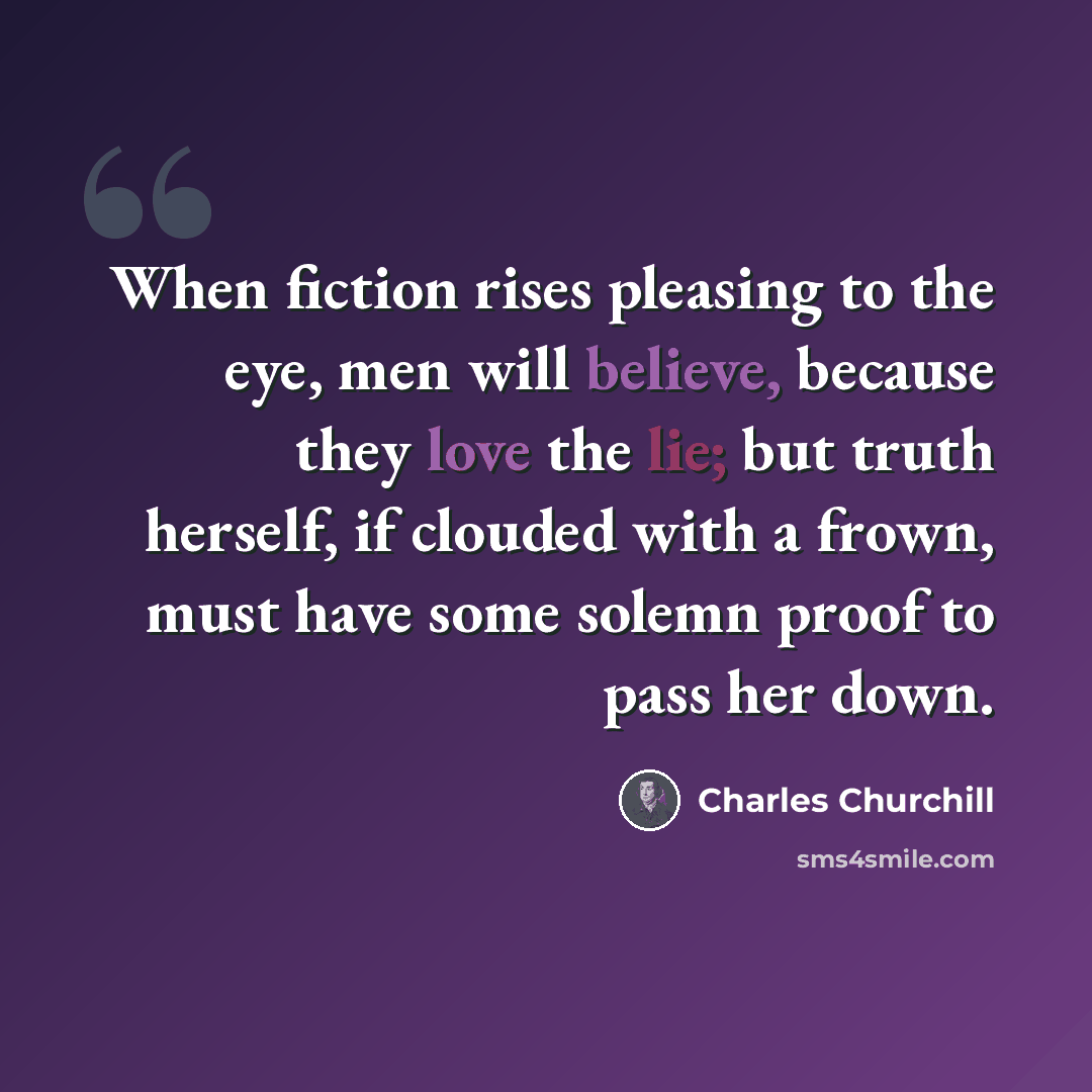 “When fiction rises pleasing to the eye, men will believe, because they love the lie; but truth herself, if clouded with a frown, must have some solemn proof to pass her down.” quote by Charles Churchill