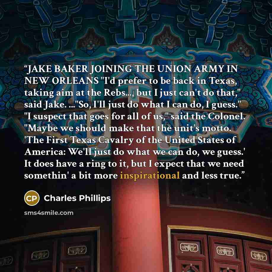 “JAKE BAKER JOINING THE UNION ARMY IN NEW ORLEANS "I'd prefer to be back in Texas, taking aim at the Rebs..., but I just can't do that," said Jake. ..."So, I'll just do what I can do, I guess." "I suspect that goes for all of us," said the Colonel. "Maybe we should make that the unit's motto. 'The…” quote by Charles Phillips