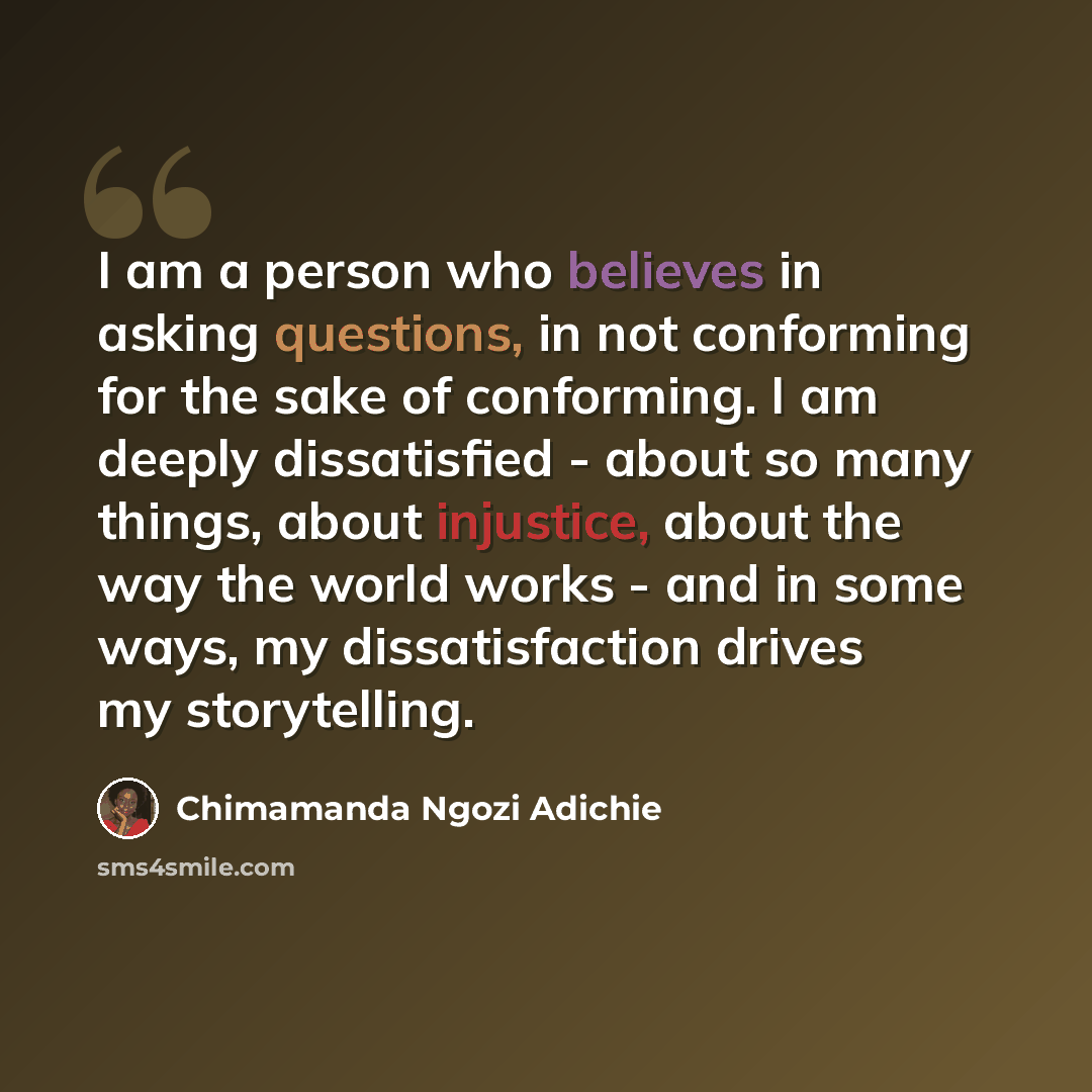 “I am a person who believes in asking questions, in not conforming for the sake of conforming. I am deeply dissatisfied - about so many things, about injustice, about the way the world works - and in some ways, my dissatisfaction drives my storytelling.” quote by Chimamanda Ngozi Adichie