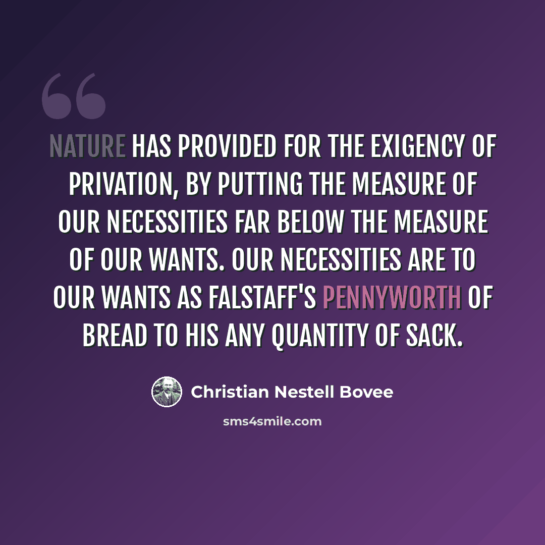 “Nature has provided for the exigency of privation, by putting the measure of our necessities far below the measure of our wants. Our necessities are to our wants as Falstaff's pennyworth of bread to his any quantity of sack.” quote by Christian Nestell Bovee