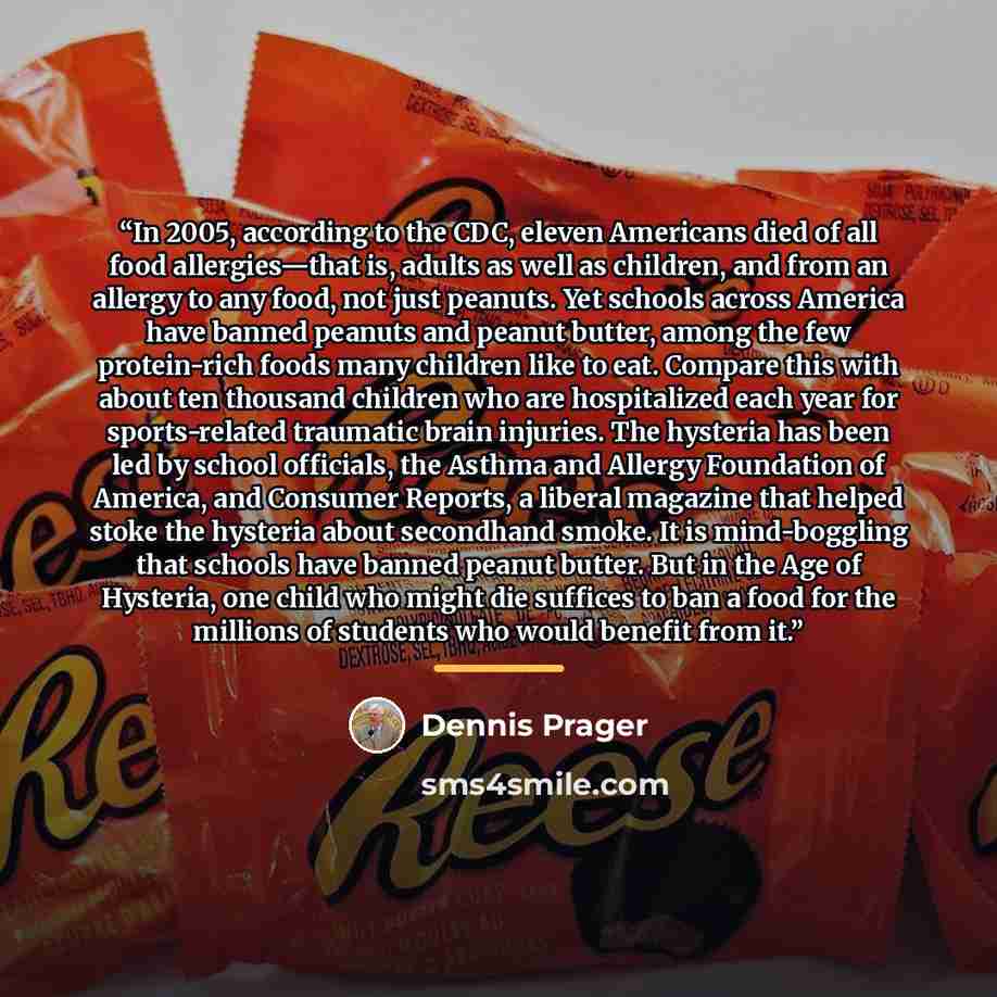 “In 2005, according to the CDC, eleven Americans died of all food allergies—that is, adults as well as children, and from an allergy to any food, not just peanuts. Yet schools across America have banned peanuts and peanut butter, among the few protein-rich foods many children like to eat. Compare…” quote by Dennis Prager