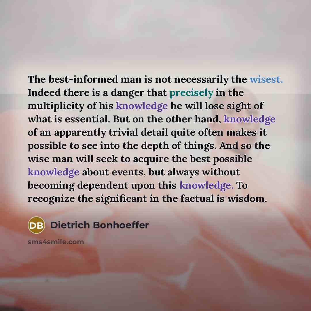 “The best-informed man is not necessarily the wisest. Indeed there is a danger that precisely in the multiplicity of his knowledge he will lose sight of what is essential. But on the other hand, knowledge of an apparently trivial detail quite often makes it possible to see into the depth of things…” quote by Dietrich Bonhoeffer