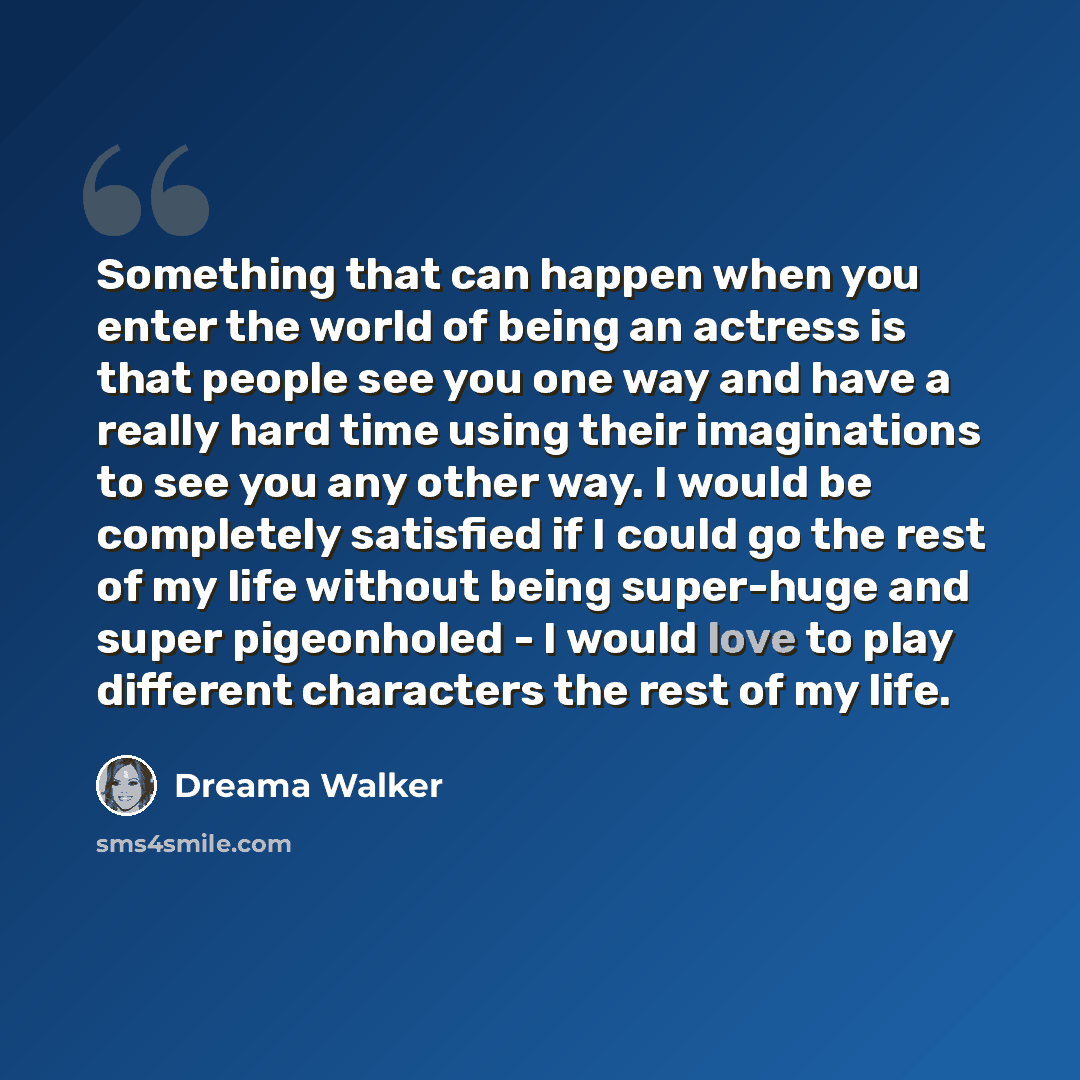 “Something that can happen when you enter the world of being an actress is that people see you one way and have a really hard time using their imaginations to see you any other way. I would be completely satisfied if I could go the rest of my life without being super-huge and super pigeonholed - I…” quote by Dreama Walker