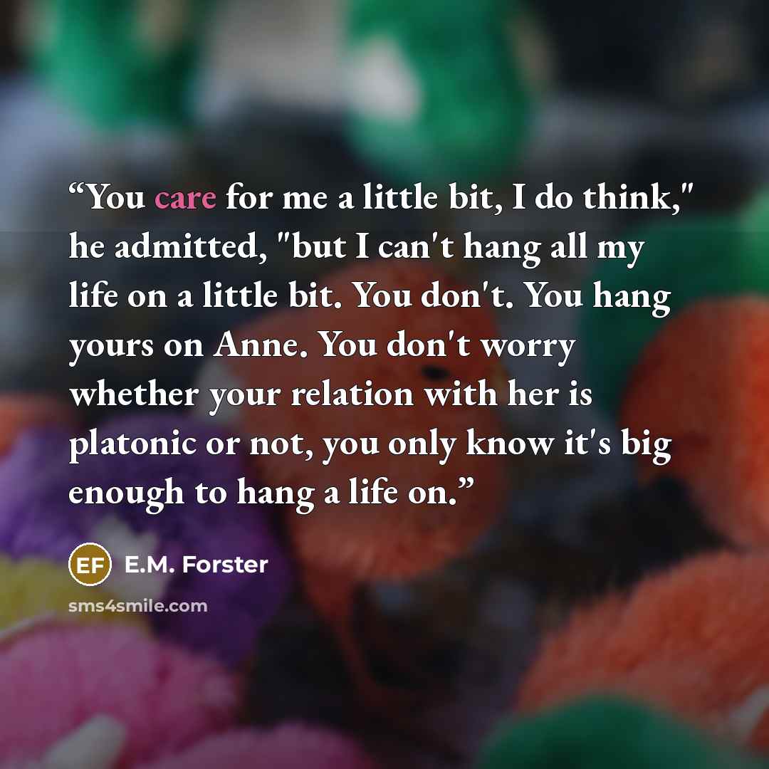 “You care for me a little bit, I do think," he admitted, "but I can't hang all my life on a little bit. You don't. You hang yours on Anne. You don't worry whether your relation with her is platonic or not, you only know it's big enough to hang a life on.” quote by E.M. Forster