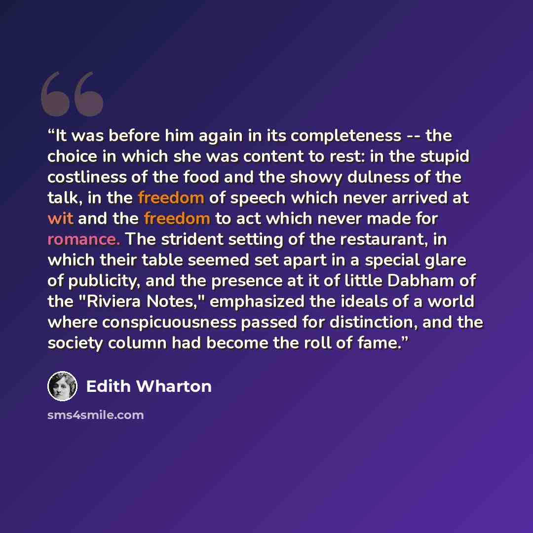 “It was before him again in its completeness -- the choice in which she was content to rest: in the stupid costliness of the food and the showy dulness of the talk, in the freedom of speech which never arrived at wit and the freedom to act which never made for romance. The strident setting of the…” quote by Edith Wharton