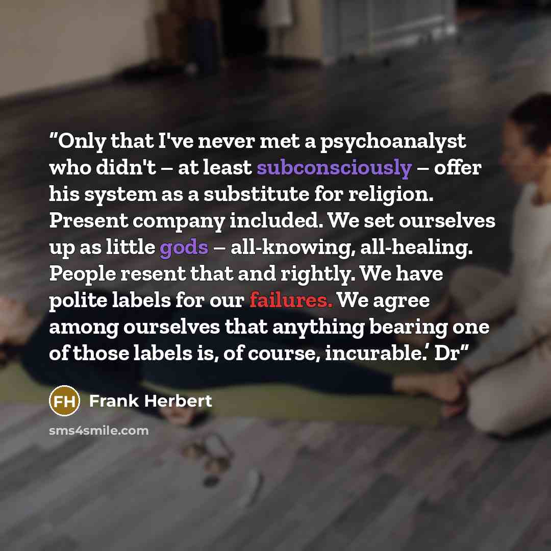 “Only that I've never met a psychoanalyst who didn't – at least subconsciously – offer his system as a substitute for religion. Present company included. We set ourselves up as little gods – all-knowing, all-healing. People resent that and rightly. We have polite labels for our failures. We agree…” quote by Frank Herbert