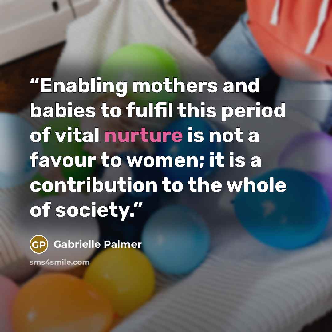 “Enabling mothers and babies to fulfil this period of vital nurture is not a favour to women; it is a contribution to the whole of society.” quote by Gabrielle Palmer