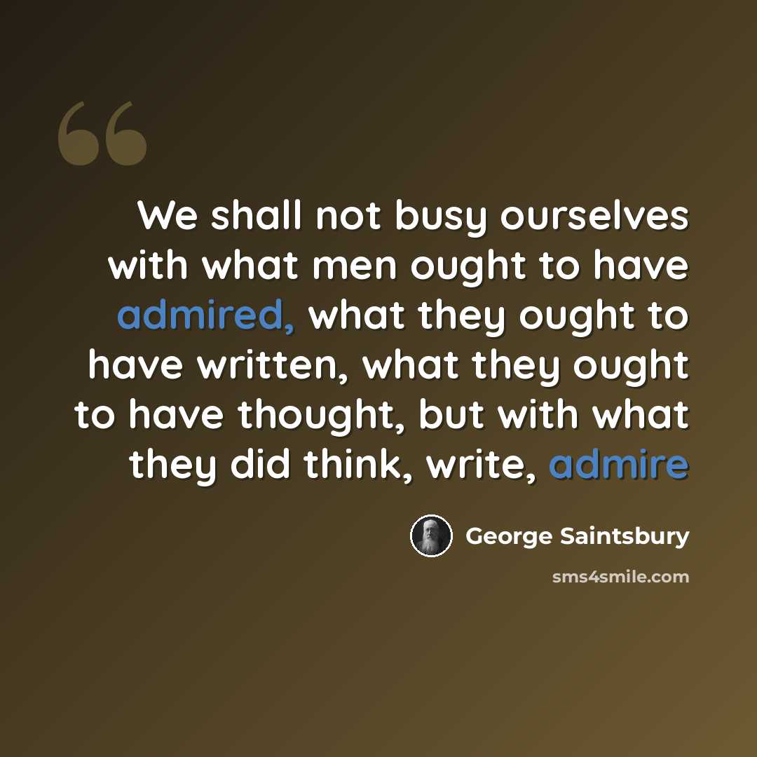 “We shall not busy ourselves with what men ought to have admired, what they ought to have written, what they ought to have thought, but with what they did think, write, admire” quote by George Saintsbury