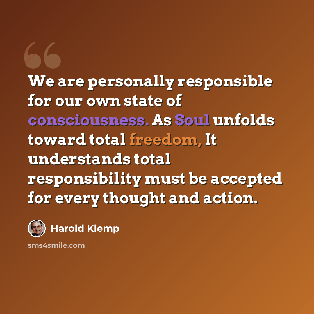 “We are personally responsible for our own state of consciousness. As Soul unfolds toward total freedom, It understands total responsibility must be accepted for every thought and action.” quote by Harold Klemp