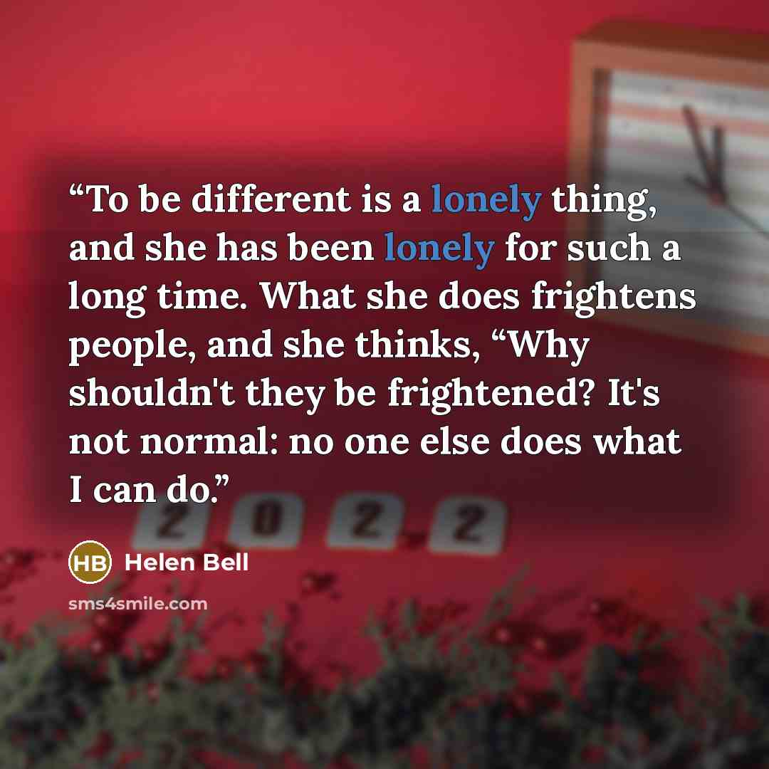“To be different is a lonely thing, and she has been lonely for such a long time. What she does frightens people, and she thinks, “Why shouldn't they be frightened? It's not normal: no one else does what I can do.” quote by Helen Bell