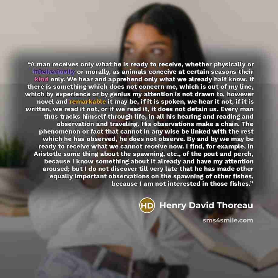 “A man receives only what he is ready to receive, whether physically or intellectually or morally, as animals conceive at certain seasons their kind only. We hear and apprehend only what we already half know. If there is something which does not concern me, which is out of my line, which by…” quote by Henry David Thoreau