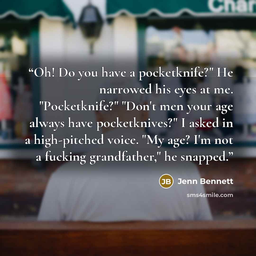 “Oh! Do you have a pocketknife?" He narrowed his eyes at me. "Pocketknife?" "Don't men your age always have pocketknives?" I asked in a high-pitched voice. "My age? I'm not a fucking grandfather," he snapped.” quote by Jenn Bennett
