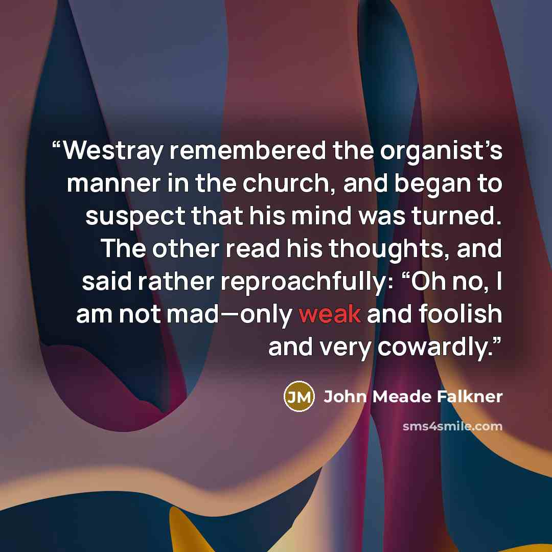 “Westray remembered the organist’s manner in the church, and began to suspect that his mind was turned. The other read his thoughts, and said rather reproachfully: “Oh no, I am not mad—only weak and foolish and very cowardly.” quote by John Meade Falkner