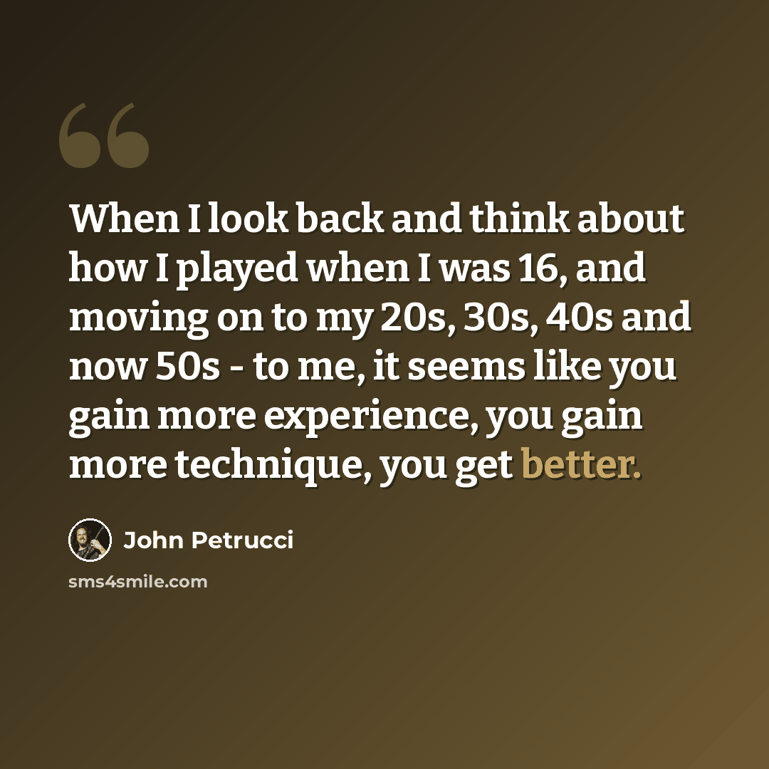“When I look back and think about how I played when I was 16, and moving on to my 20s, 30s, 40s and now 50s - to me, it seems like you gain more experience, you gain more technique, you get better.” quote by John Petrucci