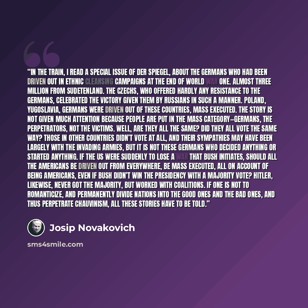 “In the train, I read a special issue of Der Spiegel, about the Germans who had been driven out in ethnic cleansing campaigns at the end of World War One. Almost three million from Sudetenland. The Czechs, who offered hardly any resistance to the Germans, celebrated the victory given them by…” quote by Josip Novakovich