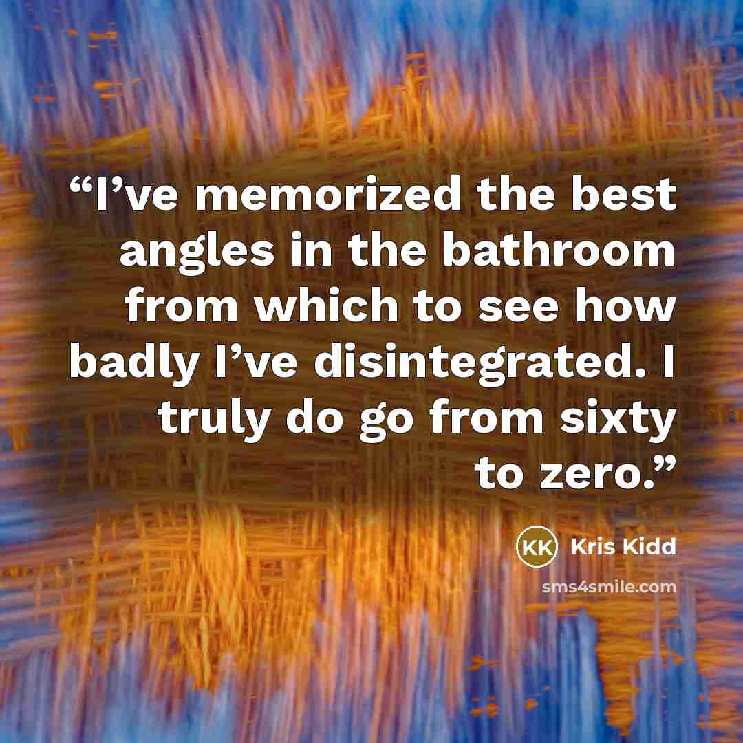 “I’ve memorized the best angles in the bathroom from which to see how badly I’ve disintegrated. I truly do go from sixty to zero.” quote by Kris Kidd