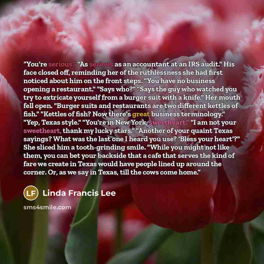 “You're serious." "As serious as an accountant at an IRS audit." His face closed off, reminding her of the ruthlessness she had first noticed about him on the front steps. "You have no business opening a restaurant." "Says who?" "Says the guy who watched you try to extricate yourself from a burger…” quote by Linda Francis Lee