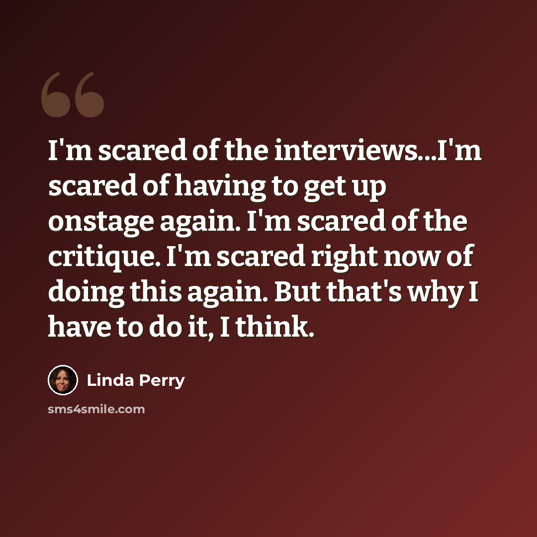 “I'm scared of the interviews...I'm scared of having to get up onstage again. I'm scared of the critique. I'm scared right now of doing this again. But that's why I have to do it, I think.” quote by Linda Perry