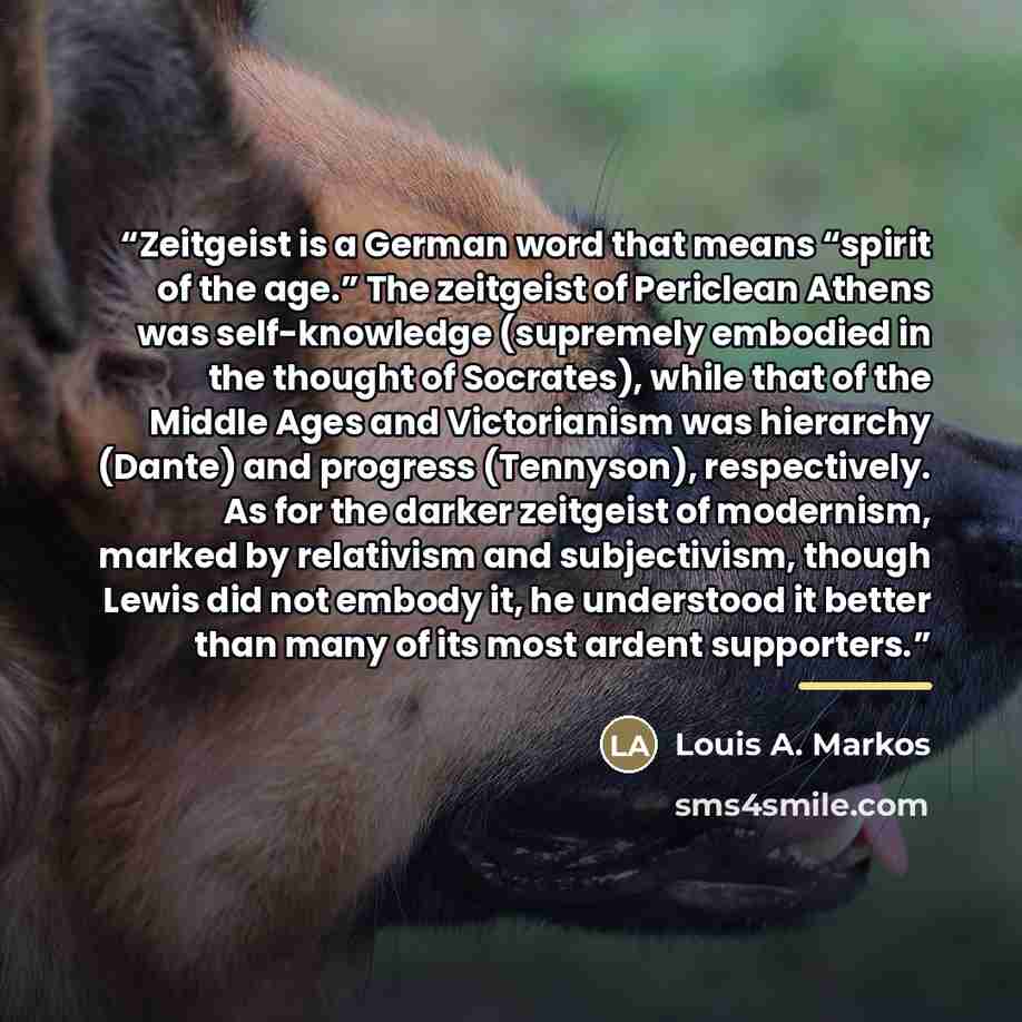 “Zeitgeist is a German word that means “spirit of the age.” The zeitgeist of Periclean Athens was self-knowledge (supremely embodied in the thought of Socrates), while that of the Middle Ages and Victorianism was hierarchy (Dante) and progress (Tennyson), respectively. As for the darker zeitgeist…” quote by Louis A. Markos