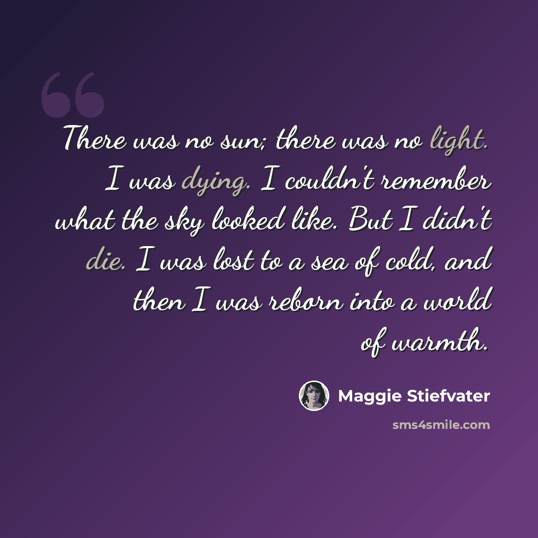 “There was no sun; there was no light. I was dying. I couldn't remember what the sky looked like. But I didn't die. I was lost to a sea of cold, and then I was reborn into a world of warmth.” quote by Maggie Stiefvater