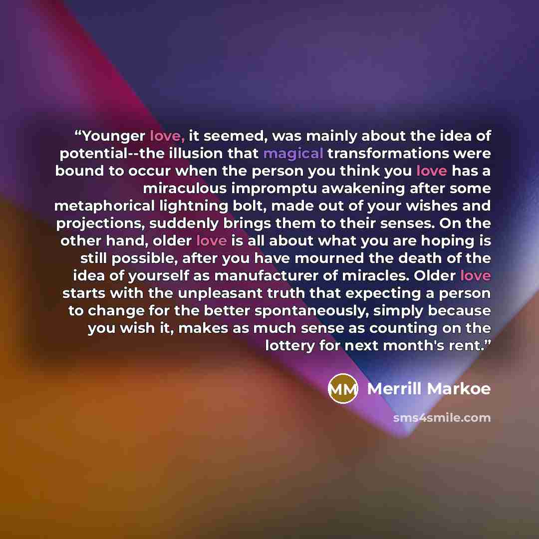 “Younger love, it seemed, was mainly about the idea of potential--the illusion that magical transformations were bound to occur when the person you think you love has a miraculous impromptu awakening after some metaphorical lightning bolt, made out of your wishes and projections, suddenly brings…” quote by Merrill Markoe