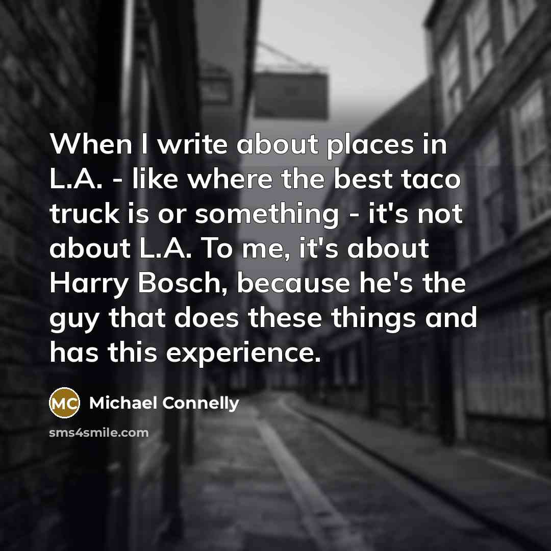 “When I write about places in L.A. - like where the best taco truck is or something - it's not about L.A. To me, it's about Harry Bosch, because he's the guy that does these things and has this experience.” quote by Michael Connelly
