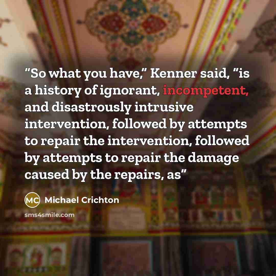 “So what you have,” Kenner said, “is a history of ignorant, incompetent, and disastrously intrusive intervention, followed by attempts to repair the intervention, followed by attempts to repair the damage caused by the repairs, as” quote by Michael Crichton