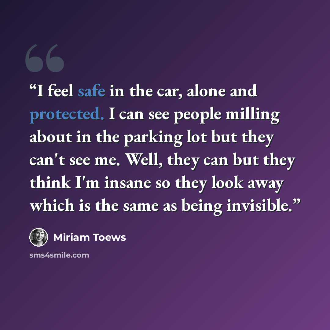 “I feel safe in the car, alone and protected. I can see people milling about in the parking lot but they can't see me. Well, they can but they think I'm insane so they look away which is the same as being invisible.” quote by Miriam Toews