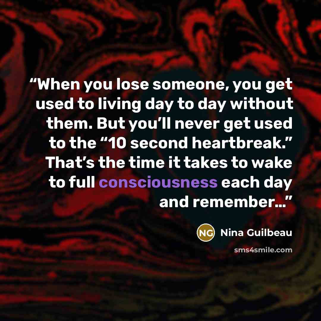 “When you lose someone, you get used to living day to day without them. But you’ll never get used to the “10 second heartbreak.” That’s the time it takes to wake to full consciousness each day and remember…” quote by Nina Guilbeau