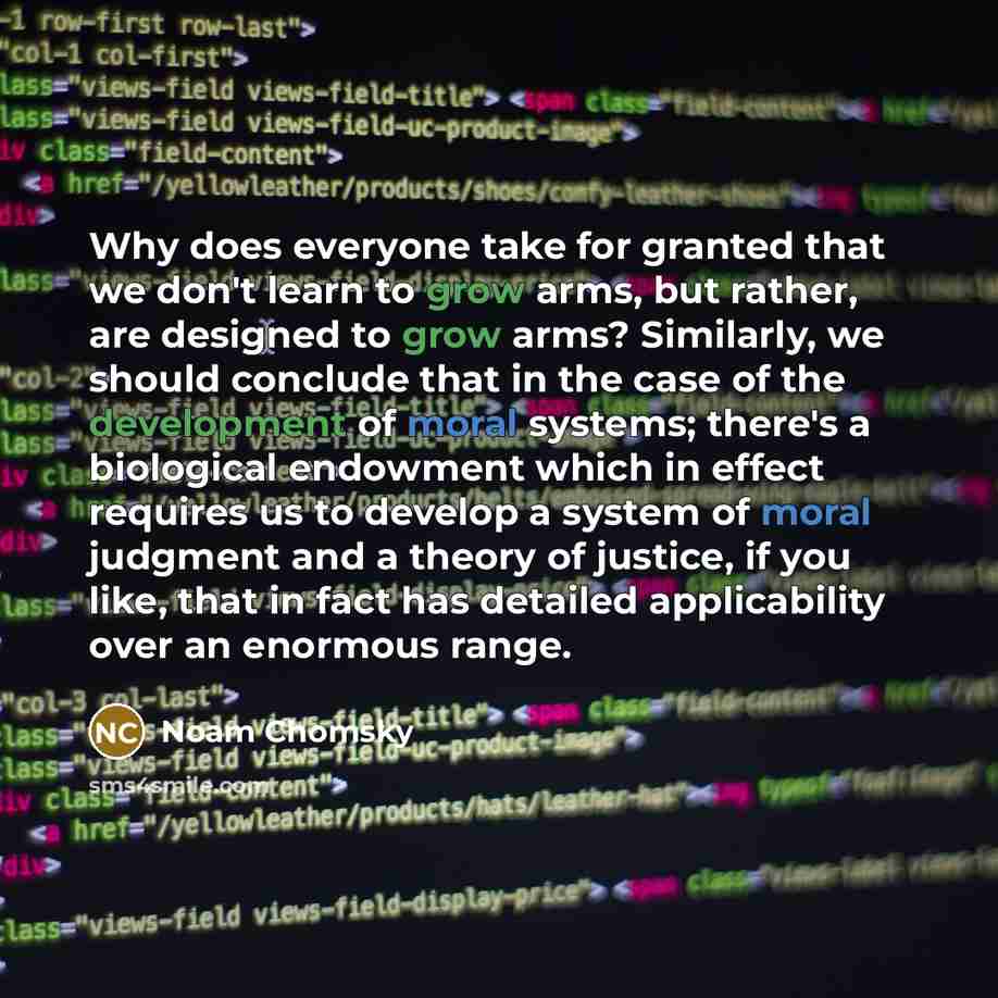 “Why does everyone take for granted that we don't learn to grow arms, but rather, are designed to grow arms? Similarly, we should conclude that in the case of the development of moral systems; there's a biological endowment which in effect requires us to develop a system of moral judgment and a…” quote by Noam Chomsky