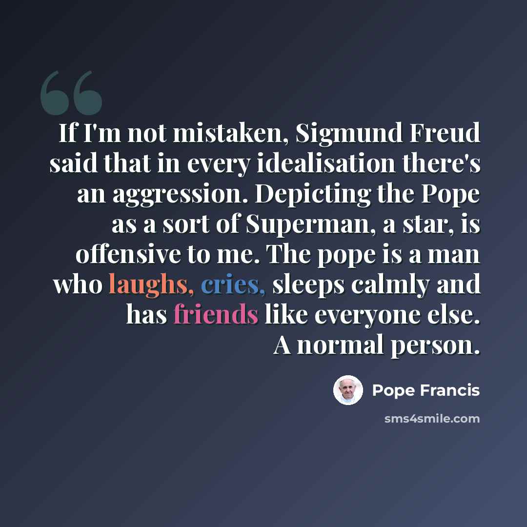 “If I'm not mistaken, Sigmund Freud said that in every idealisation there's an aggression. Depicting the Pope as a sort of Superman, a star, is offensive to me. The pope is a man who laughs, cries, sleeps calmly and has friends like everyone else. A normal person.” quote by Pope Francis