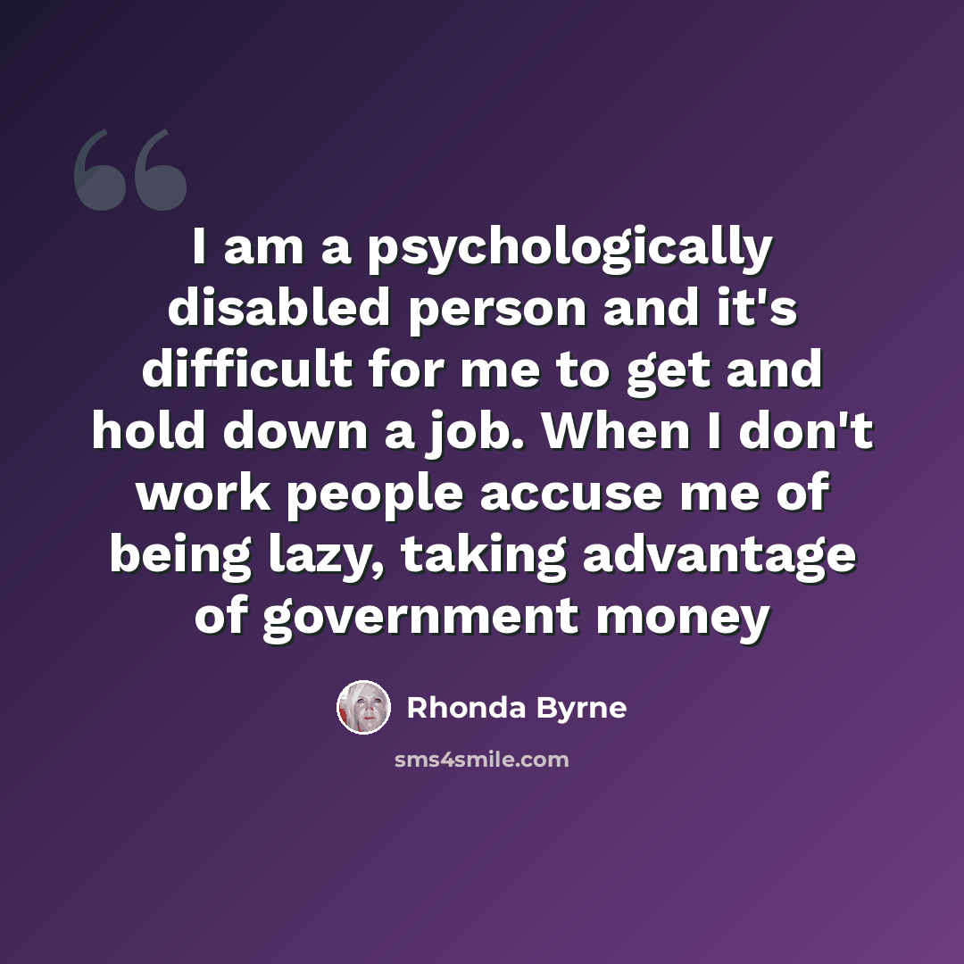 “I am a psychologically disabled person and it's difficult for me to get and hold down a job. When I don't work people accuse me of being lazy, taking advantage of government money” quote by Rhonda Byrne