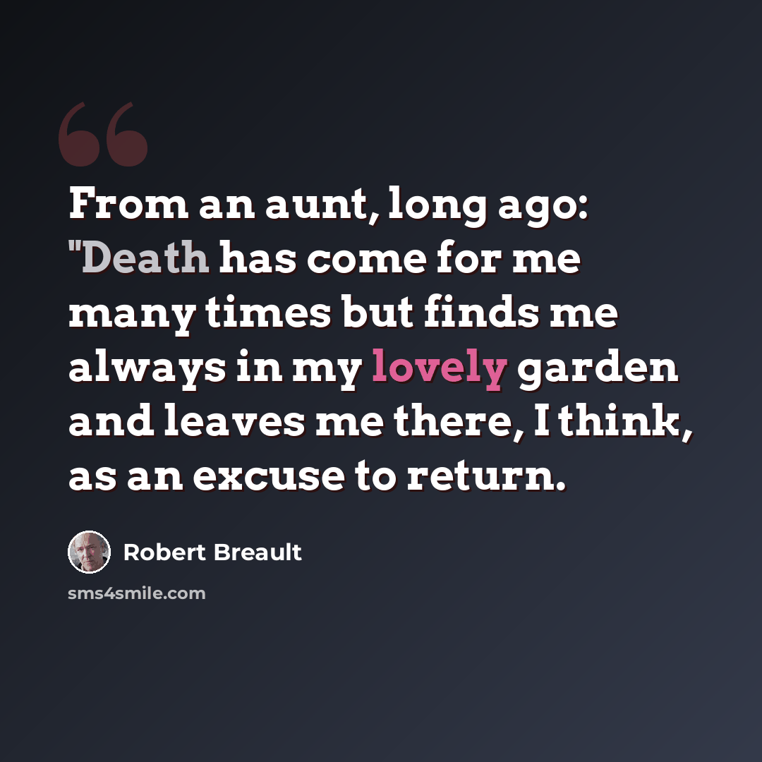“From an aunt, long ago: "Death has come for me many times but finds me always in my lovely garden and leaves me there, I think, as an excuse to return.” quote by Robert Breault