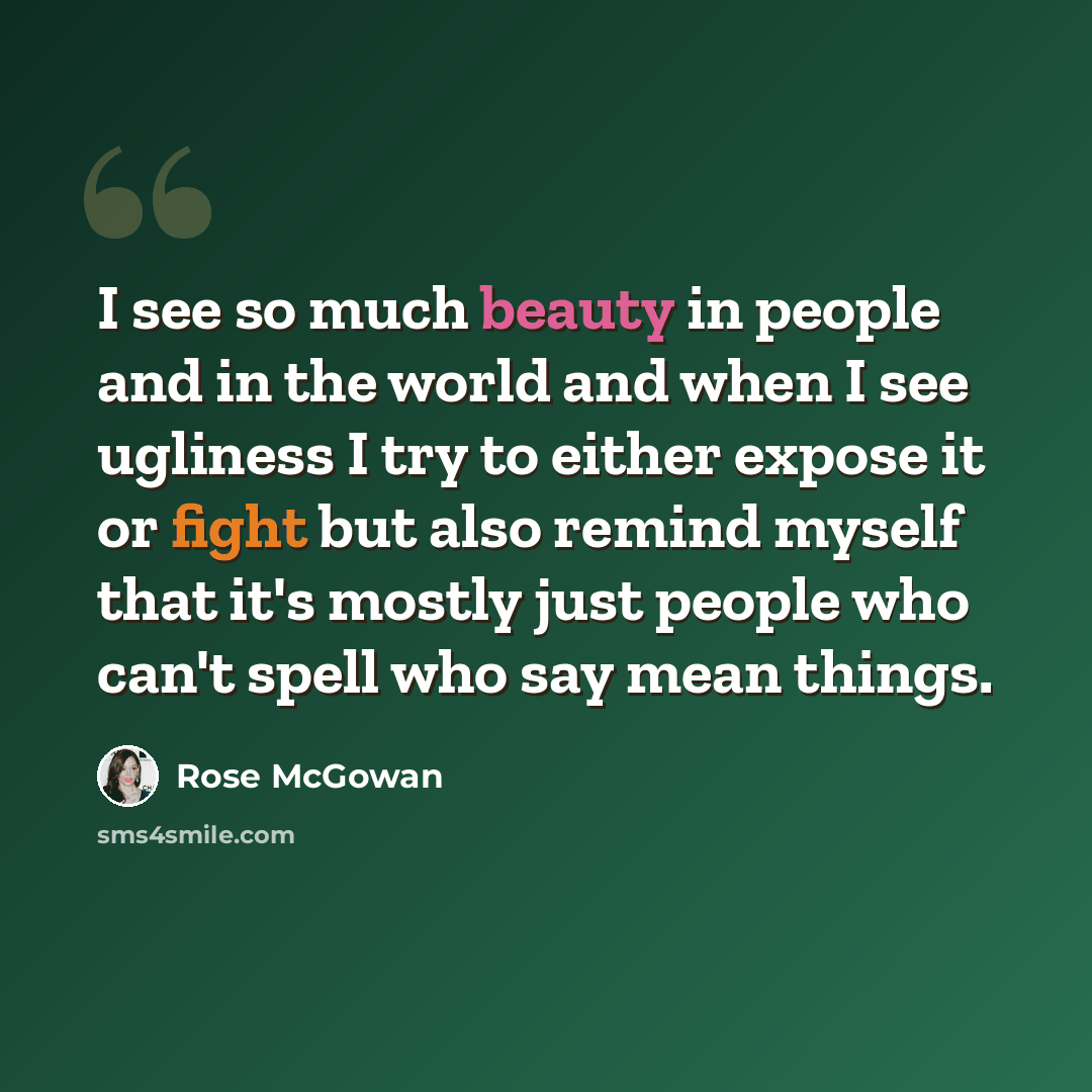 “I see so much beauty in people and in the world and when I see ugliness I try to either expose it or fight but also remind myself that it's mostly just people who can't spell who say mean things.” quote by Rose McGowan