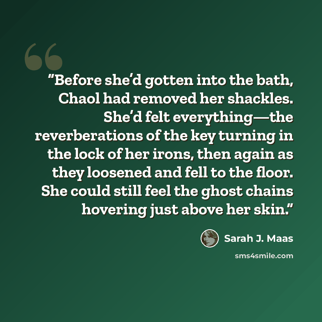 “Before she’d gotten into the bath, Chaol had removed her shackles. She’d felt everything—the reverberations of the key turning in the lock of her irons, then again as they loosened and fell to the floor. She could still feel the ghost chains hovering just above her skin.” quote by Sarah J. Maas