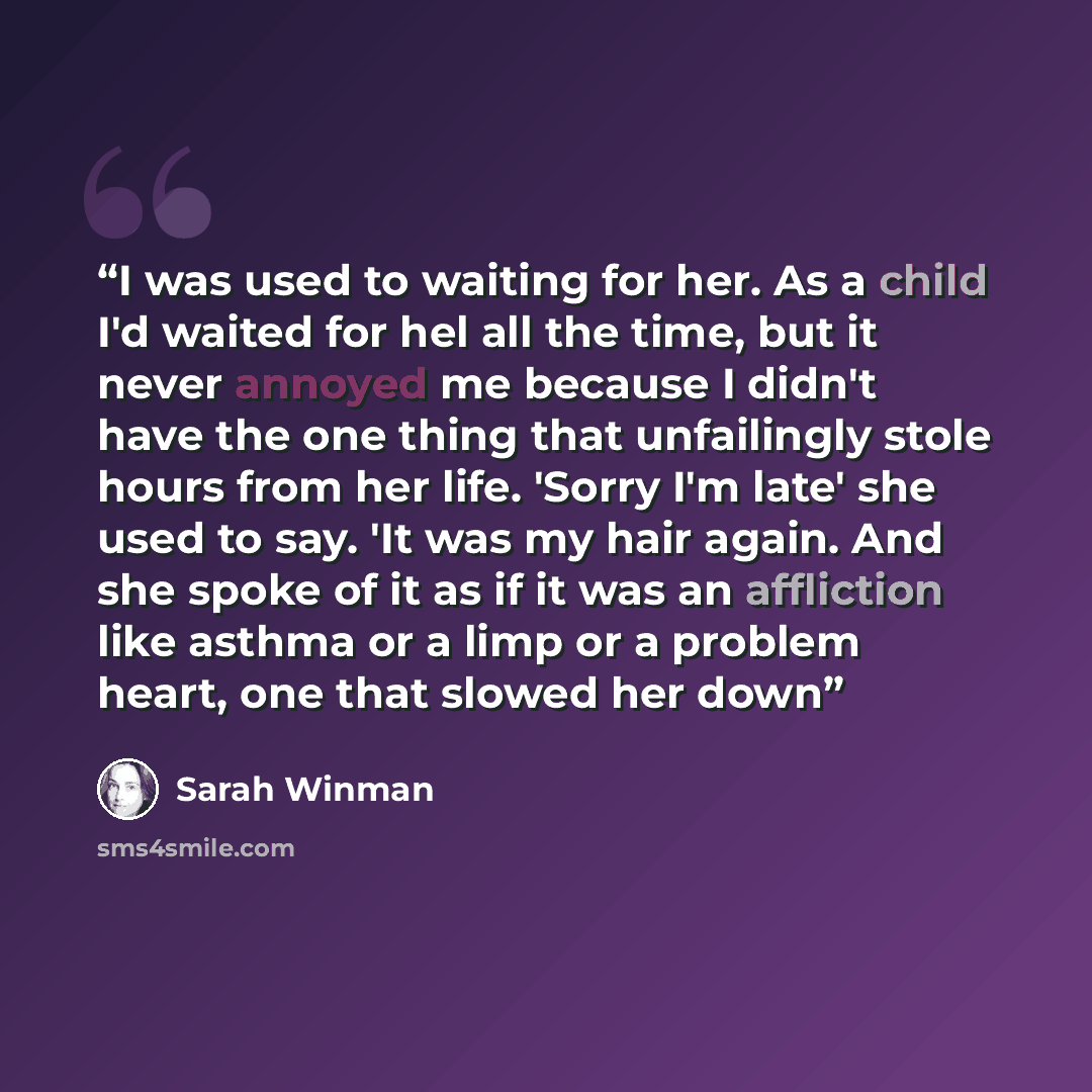 “I was used to waiting for her. As a child I'd waited for hel all the time, but it never annoyed me because I didn't have the one thing that unfailingly stole hours from her life. 'Sorry I'm late' she used to say. 'It was my hair again. And she spoke of it as if it was an affliction like asthma or…” quote by Sarah Winman