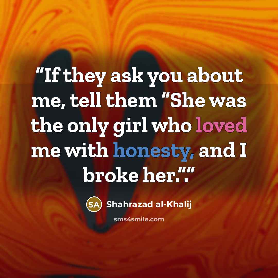 “If they ask you about me, tell them “She was the only girl who loved me with honesty, and I broke her.”.” quote by Shahrazad al-Khalij