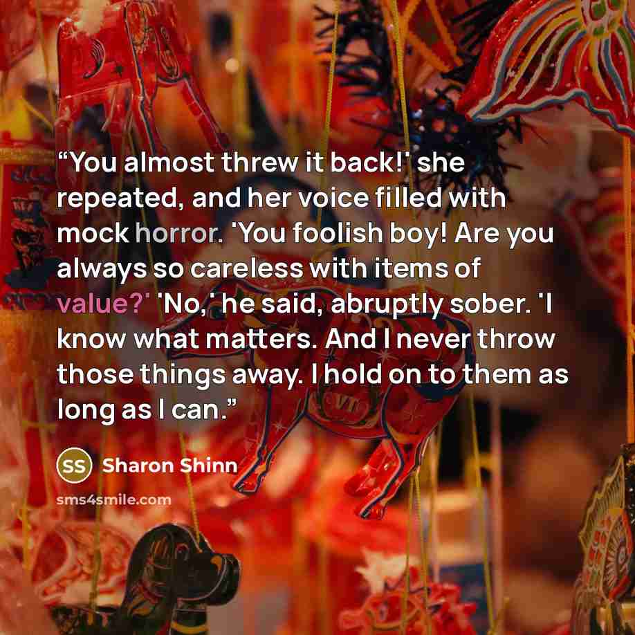 “You almost threw it back!' she repeated, and her voice filled with mock horror. 'You foolish boy! Are you always so careless with items of value?' 'No,' he said, abruptly sober. 'I know what matters. And I never throw those things away. I hold on to them as long as I can.” quote by Sharon Shinn