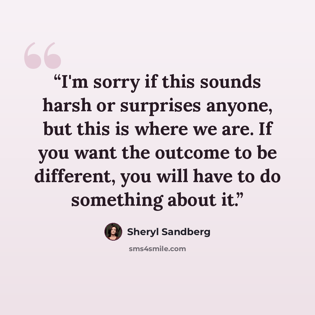 “I'm sorry if this sounds harsh or surprises anyone, but this is where we are. If you want the outcome to be different, you will have to do something about it.” quote by Sheryl Sandberg