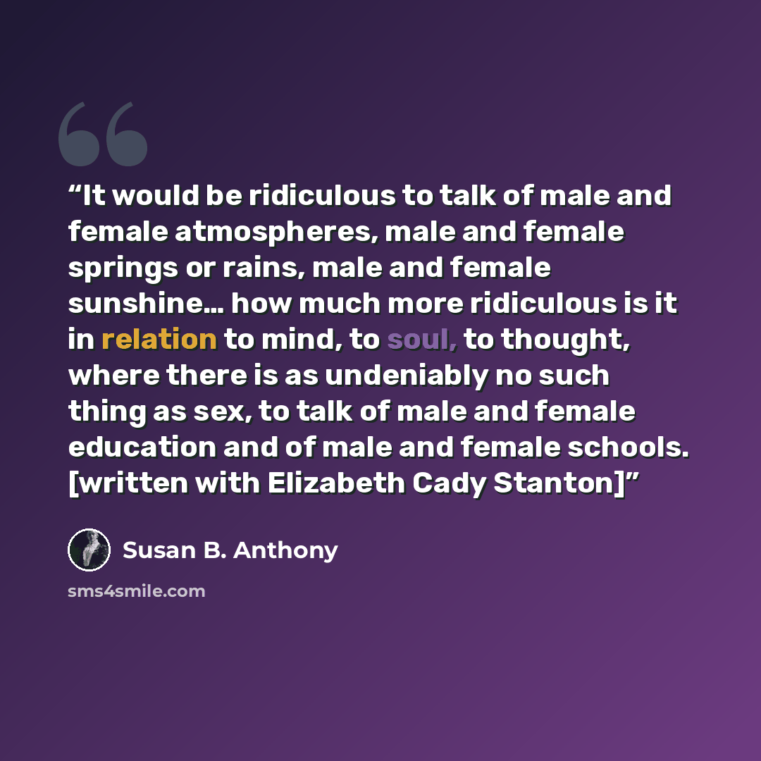 “It would be ridiculous to talk of male and female atmospheres, male and female springs or rains, male and female sunshine… how much more ridiculous is it in relation to mind, to soul, to thought, where there is as undeniably no such thing as sex, to talk of male and female education and of male…” quote by Susan B. Anthony