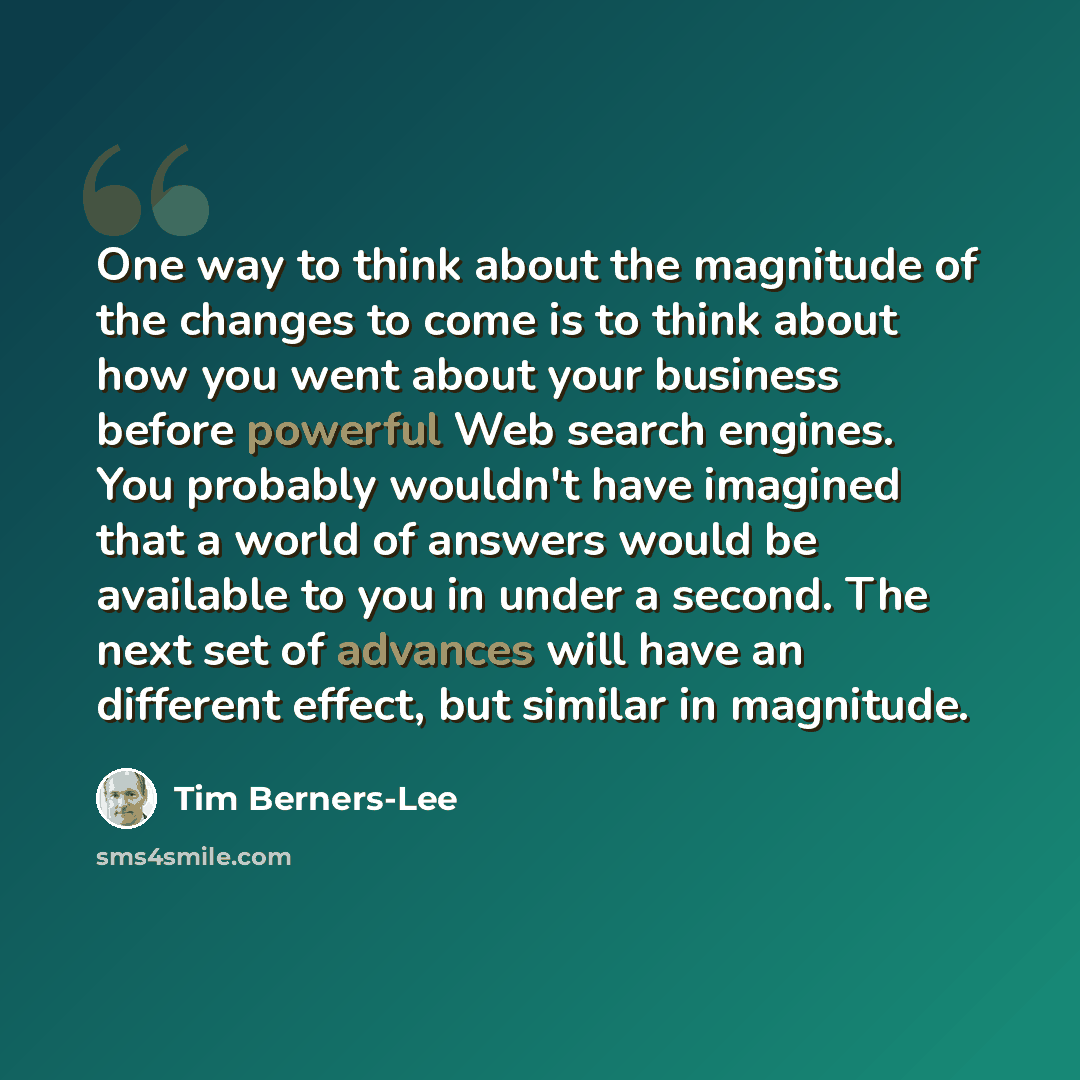 “One way to think about the magnitude of the changes to come is to think about how you went about your business before powerful Web search engines. You probably wouldn't have imagined that a world of answers would be available to you in under a second. The next set of advances will have an…” quote by Tim Berners-Lee
