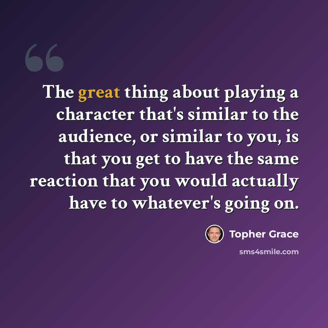 “The great thing about playing a character that's similar to the audience, or similar to you, is that you get to have the same reaction that you would actually have to whatever's going on.” quote by Topher Grace