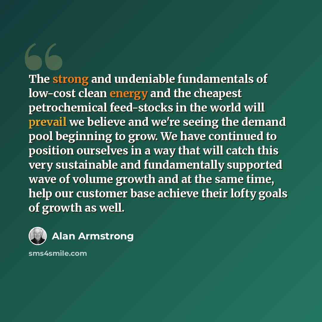 “The strong and undeniable fundamentals of low-cost clean energy and the cheapest petrochemical feed-stocks in the world will prevail we believe and we're seeing the demand pool beginning to grow. We have continued to position ourselves in a way that will catch this very sustainable and…” quote by Alan Armstrong