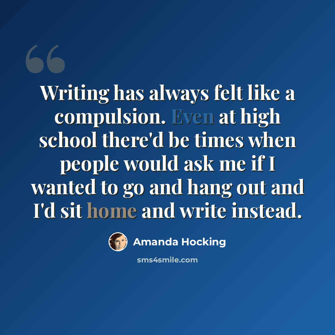 “Writing has always felt like a compulsion. Even at high school there'd be times when people would ask me if I wanted to go and hang out and I'd sit home and write instead.” quote by Amanda Hocking