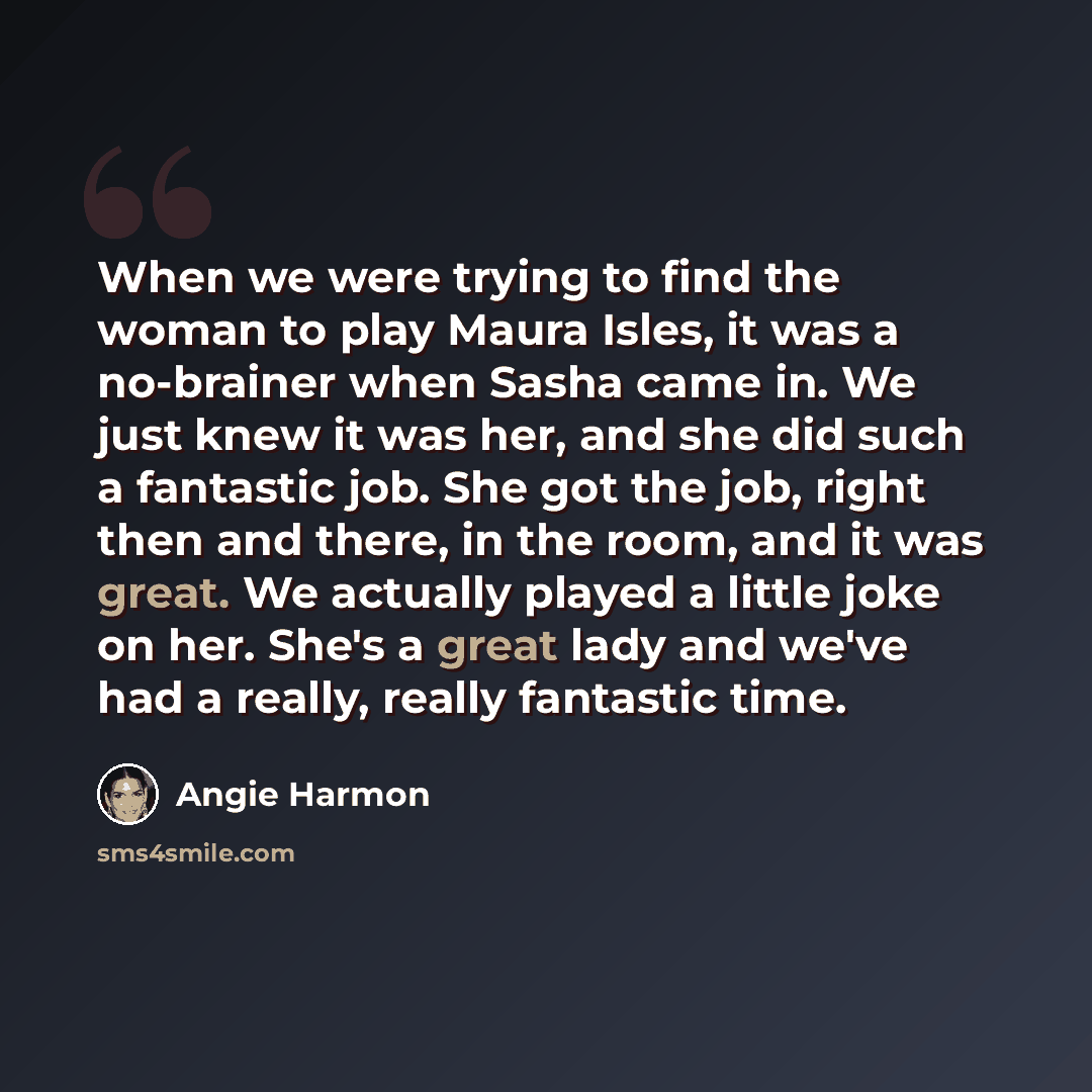 “When we were trying to find the woman to play Maura Isles, it was a no-brainer when Sasha came in. We just knew it was her, and she did such a fantastic job. She got the job, right then and there, in the room, and it was great. We actually played a little joke on her. She's a great lady and we've…” quote by Angie Harmon